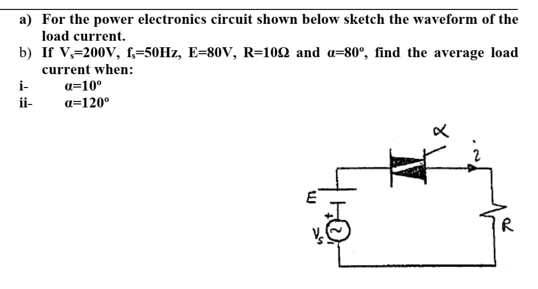 a) For the power electronics circuit shown below sketch the waveform of the
load current.
b) If V,=200V, f,=50HZ, E=80V, R=10Q and a=80°, find the average load
current when:
i-
a=10°
ii-
a=120°
