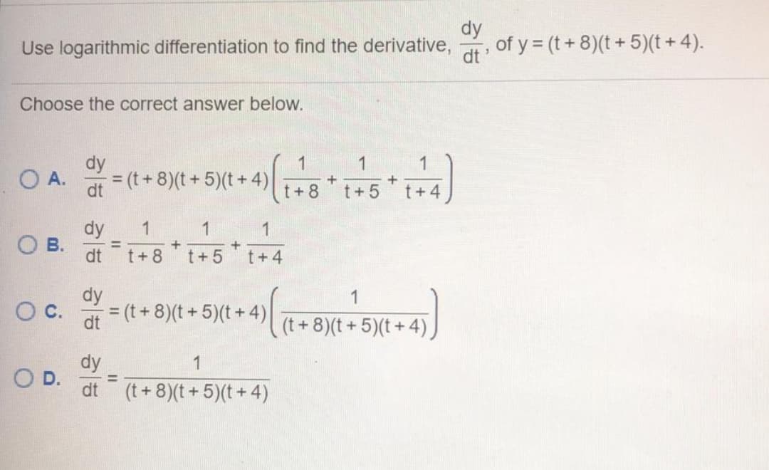 dy
Use logarithmic differentiation to find the derivative,
of y = (t+ 8)(t + 5)(t +4).
dt
Choose the correct answer below.
dy
= (t+ 8)(t+ 5)(t+ 4)
1
1
O A.
%3D
dt
t+8
t+ 5
t+4
dy
1
1
1
Ов.
dt
%3D
t+ 8
t+5
t+4
dy
= (t + 8)(t + 5)(t + 4)
1
c.
%3D
dt
(t+8)(t+ 5)(t+ 4),
dy
O D.
(t + 8)(t+5)(t+ 4)
1
%3D
dt
