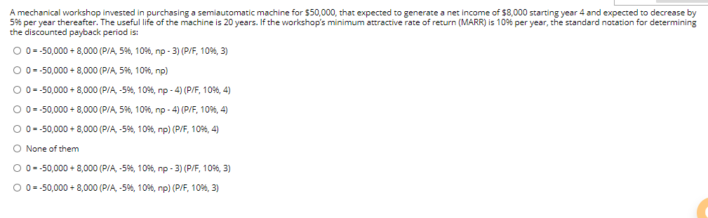 A mechanical workshop invested in purchasing a semiautomatic machine for $50,000, that expected to generate a net income of $8,000 starting year 4 and expected to decrease by
5% per year thereafter. The useful life of the machine is 20 years. If the workshop's minimum attractive rate of return (MARR) is 10% per year, the standard notation for determining
the discounted payback period is:
O 0 = -50,000 + 8,000 (P/A, 5%, 10%, np - 3) (P/F, 10%, 3)
O 0= -50,000 + 8,000 (P/A, 5%, 10%, np)
O 0 = -50,000 + 8,000 (P/A, -5%, 10%, np - 4) (P/F, 10%, 4)
O 0= -50,000 + 8,000 (P/A, 5%, 10%, np - 4) (P/F, 10%, 4)
O 0= -50,000 + 8,000 (P/A, -5%, 10%, np) (P/F, 10%, 4)
None of them
O 0 = -50,000 + 8,000 (P/A, -5%, 10%, np - 3) (P/F, 10%, 3)
O 0= -50,000 + 8,000 (P/A, -59%, 10%, np) (P/F, 10%, 3)
