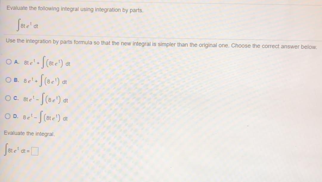 Evaluate the following integral using integration by parts.
dt
Use the integration by parts formula so that the new integral is simpler than the original one. Choose the correct answer below.
O A. 8t e+
dt
O B. Be'- [(8e') at
O C. 8t e-
OD. Be'-[(ete') at
Evaluate the integral.
Jere' a-
dt =
