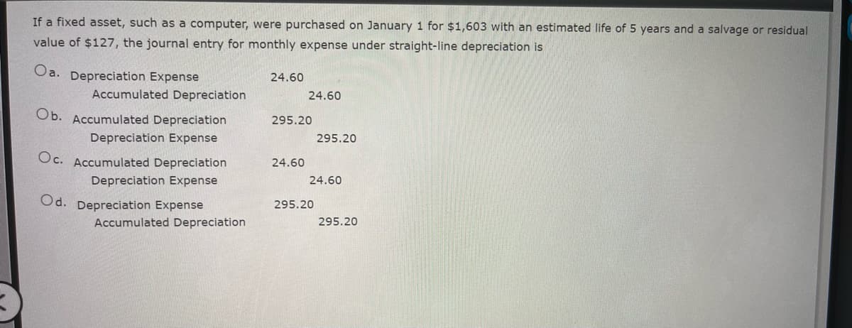 If a fixed asset, such as a computer, were purchased on January 1 for $1,603 with an estimated life of 5 years and a salvage or residual
value of $127, the journal entry for monthly expense under straight-line depreciation is
Oa. Depreciation Expense
24.60
Accumulated Depreciation
24.60
295.20
Ob. Accumulated Depreciation
Depreciation Expense
24.60
Oc. Accumulated Depreciation
Depreciation Expense
Od. Depreciation Expense
295.20
Accumulated Depreciation
295.20
24.60
295.20