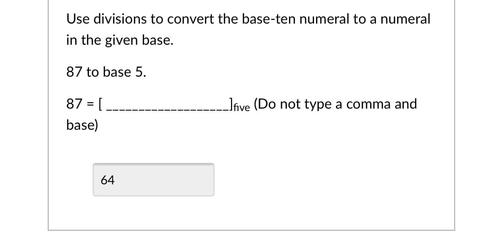 Use divisions to convert the base-ten numeral to a numeral
in the given base.
87 to base 5.
87 = [
Jive (Do not type a comma and
base)
64
