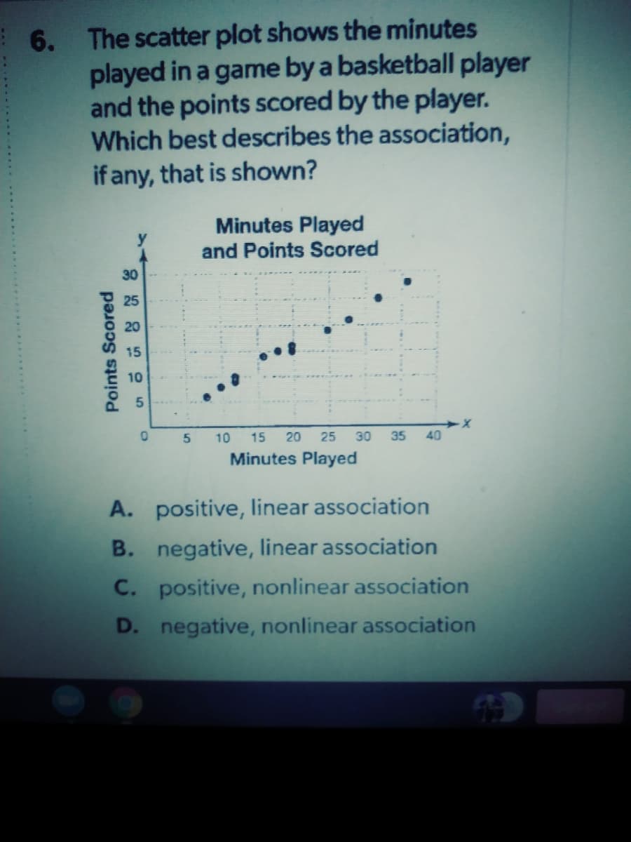 The scatter plot shows the minutes
played in a game by a basketball player
and the points scored by the player.
Which best describes the association,
if any, that is shown?
6.
Minutes Played
and Points Scored
30
10
10
15
20
25
30
35
40
Minutes Played
A. positive, linear association
B. negative, linear association
C. positive, nonlinear association
D. negative, nonlinear association
Points Scored
