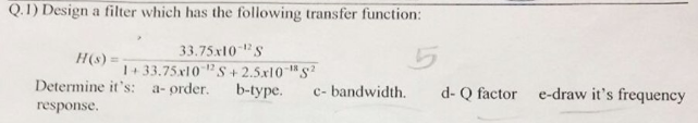 Q.1) Design a filter which has the following transfer function:
33.75x10 S
1+33.75x10?S+ 2.5x10 S
b-type.
H(s) =
Determine it's: a- order.
c- bandwidth.
d- Q factor e-draw it's frequency
response.
