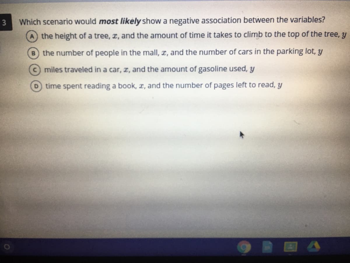 3
Which scenario would most likely show a negative association between the variables?
A the height of a tree, x, and the amount of time it takes to climb to the top of the tree, y
B the number of people in the mall, x, and the number of cars in the parking lot, y
miles traveled in a car, z, and the amount of gasoline used, y
D time spent reading a book, r, and the number of pages left to read, y
