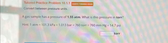 Tutored Practice Problem 10.1.1 COUNTS TOWARDS GRADE
Convert between pressure units.
A gas sample has a pressure of 1.55 atm. What is this pressure in torr?
Hint: 1 atm = 101.3 kPa = 1.013 bar = 760 torr = 760 mm Hg = 14.7 psi
torr