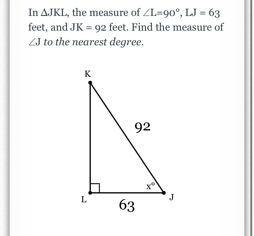 In AJKL, the measure of ZL=90°, LJ = 63
feet, and JK = 92 feet. Find the measure of
ZJ to the nearest degree.
%3D
K
92
L
J
63
