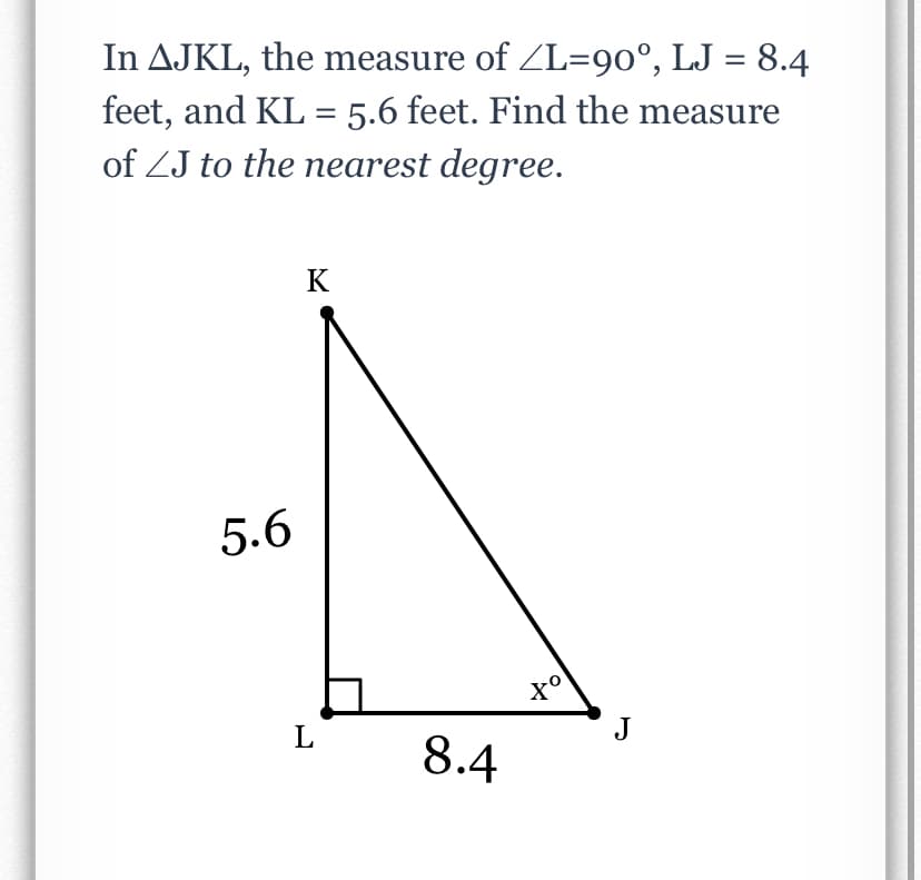 In AJKL, the measure of ZL=90°, LJ = 8.4
feet, and KL = 5.6 feet. Find the measure
of ZJ to the nearest degree.
K
5.6
L
J
8.4
to
