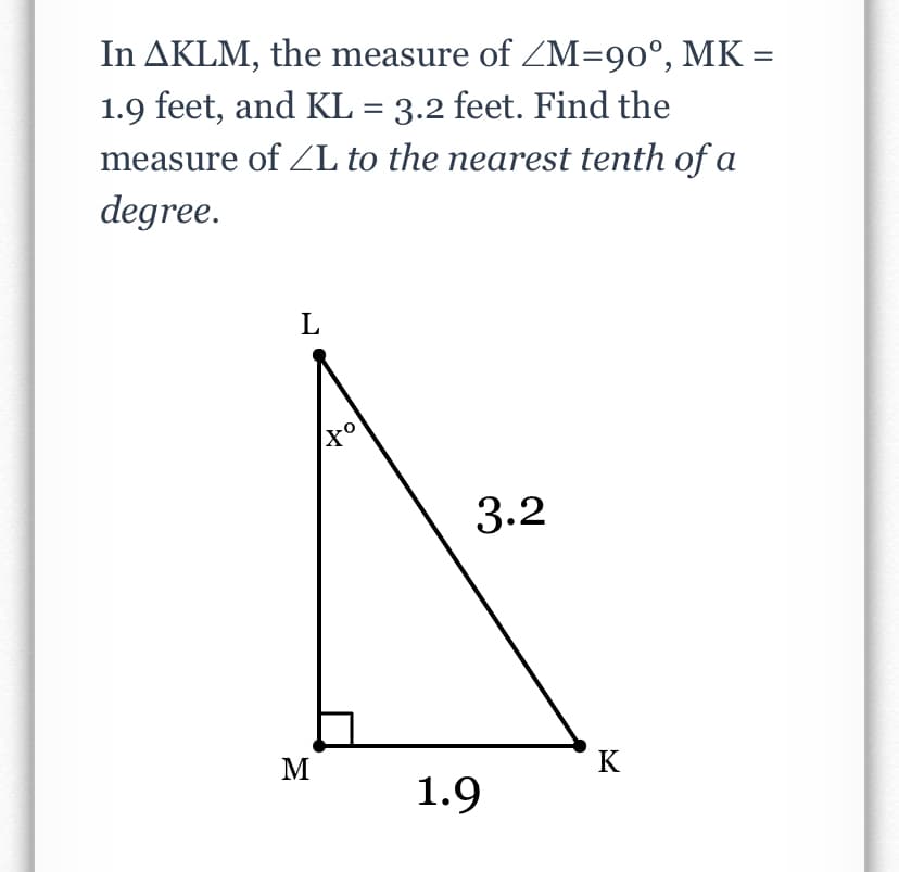 In AKLM, the measure of ZM=90°, MK =
1.9 feet, and KL = 3.2 feet. Find the
measure of ZL to the nearest tenth of a
degree.
L
3.2
M
K
1.9
