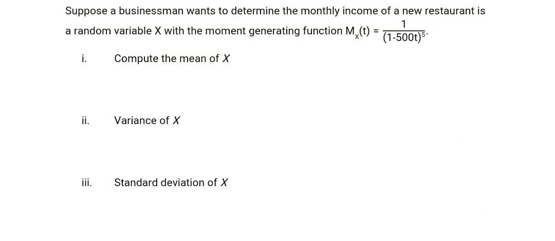 Suppose a businessman wants to determine the monthly income of a new restaurant is
1
a random variable X with the moment generating function Mx(t) = (1-500t)5.
i.
Compute the mean of X
ii.
Variance of X
iii.
Standard deviation of X
