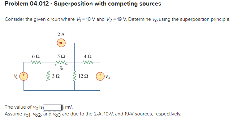 Problem 04.012 - Superposition with competing sources
Consider the given circuit where V= 10 V and V2 = 19 V. Determine vo using the superposition principle.
2 A
5Ω
+
12Ω
The value of vo is
mv.
Assume vo1, Vo2, and vo3 are due to the 2-A, 10-V, and 19-V sources, respectively.
