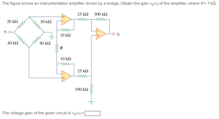 The figure shows an instrumentation amplifier driven by a bridge. Obtain the gain vov;of the amplifier, where R= 7 kQ.
25 k2
500 k2
ww
ww
20 k2
30 kΩ
10 kΩ
40 kΩ
80 kΩ
R
10 kΩ
25 k2
ww
+
500 k2
The voltage gain of the given circuit is vovj=
