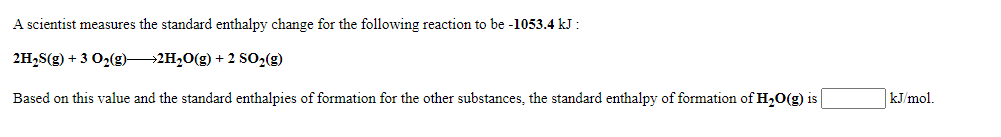 A scientist measures the standard enthalpy change for the following reaction to be -1053.4 kJ :
2H,S(g) + 3 O2(g)2H,0(g) + 2 SO2(g)
Based on this value and the standard enthalpies of formation for the other substances, the standard enthalpy of formation of H20(g) is
kJ/mol.
