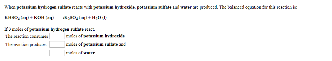 When potassium hydrogen sulfate reacts with potassium hydroxide, potassium sulfate and water are produced. The balanced equation for this reaction is:
KISO, (aq) + Kон (аq) — К,sO4 (aq) + H,0 (I)
If 3 moles of potassium hydrogen sulfate react,
The reaction consumes
moles of potassium hydroxide
The reaction produces
moles of potassium sulfate and
moles of water
