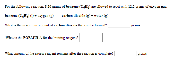 For the following reaction, 8.20 grams of benzene (C6H6) are allowed to react with 12.2 grams of oxygen gas.
benzene (CGH6) (1) + oxygen
>carbon dioxide (g) + water (g)
What is the maximum amount of carbon dioxide that can be formed?|
grams
What is the FORMULA for the limiting reagent?
What amount of the excess reagent remains after the reaction is complete?
grams

