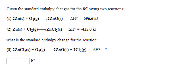Given the standard enthalpy changes for the following two reactions:
(1) 2Zn(s) + O2(g)2ZnO(s)
AH° = -696.6 kJ
(2) Zn(s) + Cl2(g) ZnCh(s)
AH° = -415.0 kJ
what is the standard enthalpy change for the reaction:
(3) 2ZnCl,(s) + O2(g)2ZnO(s) + 2Cl2(g)
AH° = ?
kJ
