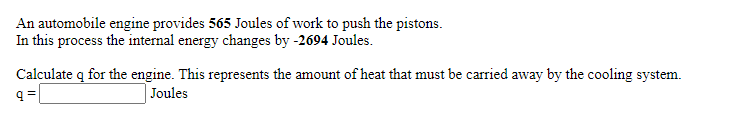 An automobile engine provides 565 Joules of work to push the pistons.
In this process the internal energy changes by -2694 Joules.
Calculate q for the engine. This represents the amount of heat that must be carried away by the cooling system.
Joules
