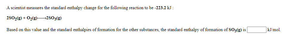 A scientist measures the standard enthalpy change for the following reaction to be -223.2 kJ :
2502(g) + 02(g)→2503(g)
Based on this value and the standard enthalpies of formation for the other substances, the standard enthalpy of formation of SO3(g) is
kJ/mol.
