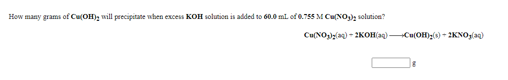 How many grams of Cu(OH)2 will precipitate when excess KOH solution is added to 60.0 mL of 0.755 M Cu(NO3)2 solution?
Cu(NO3)2(aq) + 2KOH(aq) >Cu(OH)2(s) + 2KNO3(aq)
