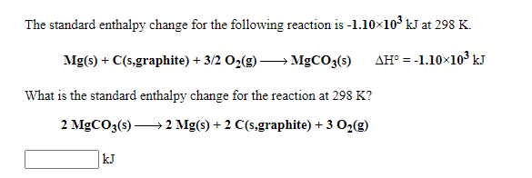 The standard enthalpy change for the following reaction is -1.10×103 kJ at 298 K.
Mg(s) + C(s,graphite) + 3/2 O2(g) → MGCO3(s)
AH° = -1.10×10° kJ
What is the standard enthalpy change for the reaction at 298 K?
2 MGCO3(s) 2 Mg(s) + 2 C(s,graphite) + 3 O2(g)
kJ
