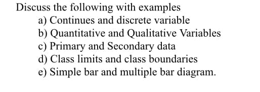 Discuss the following with examples
a) Continues and discrete variable
b) Quantitative and Qualitative Variables
c) Primary and Secondary data
d) Class limits and class boundaries
e) Simple bar and multiple bar diagram.
