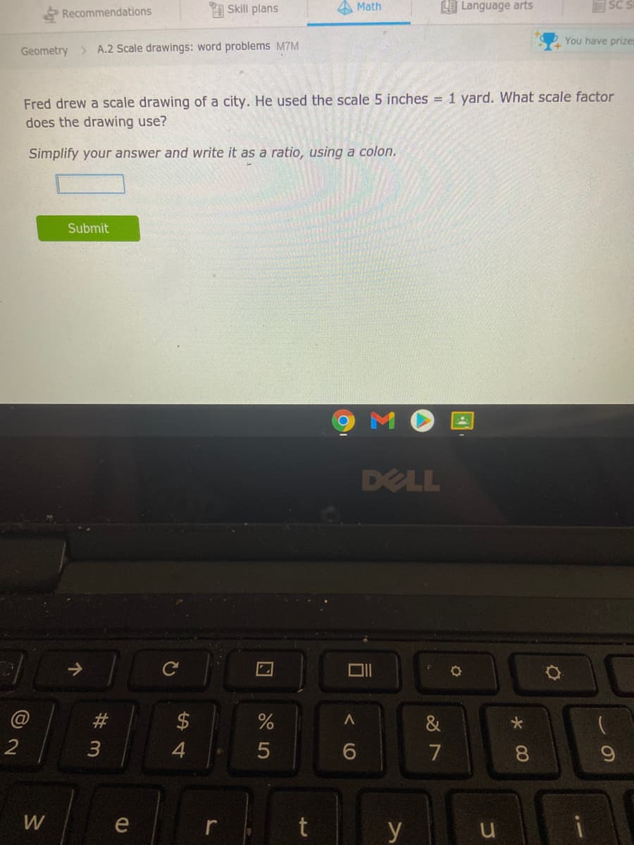 Skill plans
Math
O Language arts
Recommendations
You have prizes
Geometry > A.2 Scale drawings: word problems M7M
Fred drew a scale drawing of a city. He used the scale 5 inches = 1 yard. What scale factor
does the drawing use?
Simplify your answer and write it as a ratio, using a colon.
Submit
DELL
#3
2$
&
2
7
W
e
t
y
この
コ
くO
