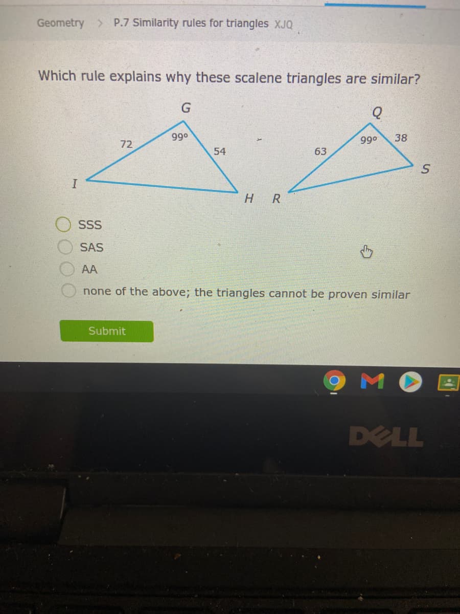 Geometry
> P.7 Similarity rules for triangles XJQ
Which rule explains why these scalene triangles are similar?
990
38
o66
72
54
63
HR
SSS
SAS
AA
none of the above; the triangles cannot be proven similar
Submit
9 MO
DELL
