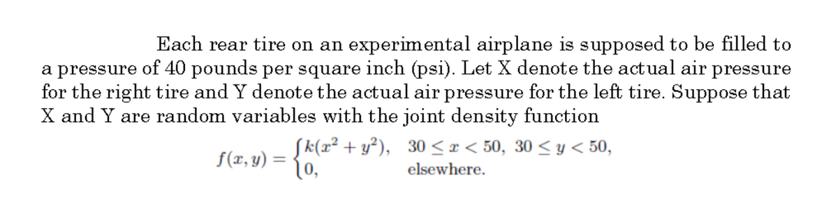 Each rear tire on an experimental airplane is supposed to be filled to
a pressure of 40 pounds per square inch (psi). Let X denote the actual air pressure
for the right tire and Y denote the actual air pressure for the left tire. Suppose that
X and Y are random variables with the joint density function
Sk(x² + y²), 30 <I < 50, 30 < y < 50,
f(x, y) =
[o,
elsewhere.
