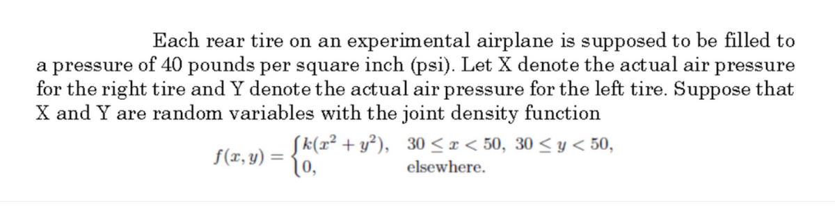 Each rear tire on an experimental airplane is supposed to be filled to
a pressure of 40 pounds per square inch (psi). Let X denote the actual air pressure
for the right tire and Y denote the actual air pressure for the left tire. Suppose that
X and Y are random variables with the joint density function
Sk(x² + y²), 30 < x < 50, 30 < y < 50,
f(x, y) =
1o,
elsewhere.
