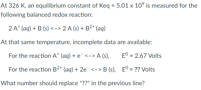 At 326 K, an equilibrium constant of Keq = 5.01 x 10° is measured for the
following balanced redox reaction:
2 A* (aq) + B (s) <-> 2 A (s) + B2+ (aq)
At that same temperature, incomplete data are available:
For the reaction A* (ag) + e¯ <-> A (s),
E° = 2.67 Volts
For the reaction B2* (aq) + 2e¯ <-> B (s),
E° = ?? Volts
What number should replace "??" in the previous line?
