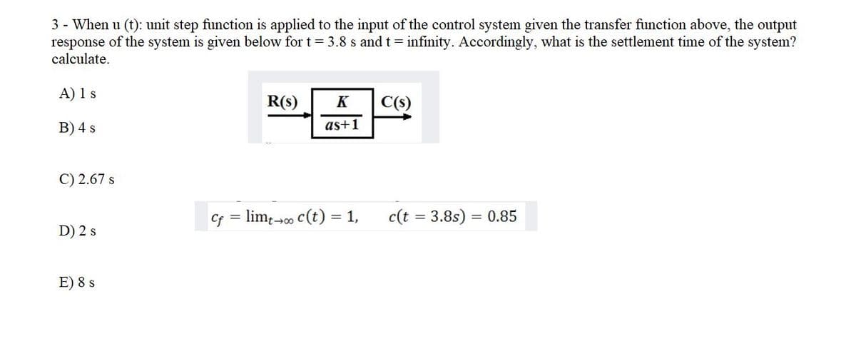 3 - When u (t): unit step function is applied to the input of the control system given the transfer function above, the output
response of the system is given below for t= 3.8 s and t= infinity. Accordingly, what is the settlement time of the system?
calculate.
A) 1 s
R(s)
K
C(s)
В) 4 s
as+1
C) 2.67 s
Cf = lim;-00 c(t) = 1,
c(t = 3.8s) = 0.85
D) 2 s
E) 8 s
