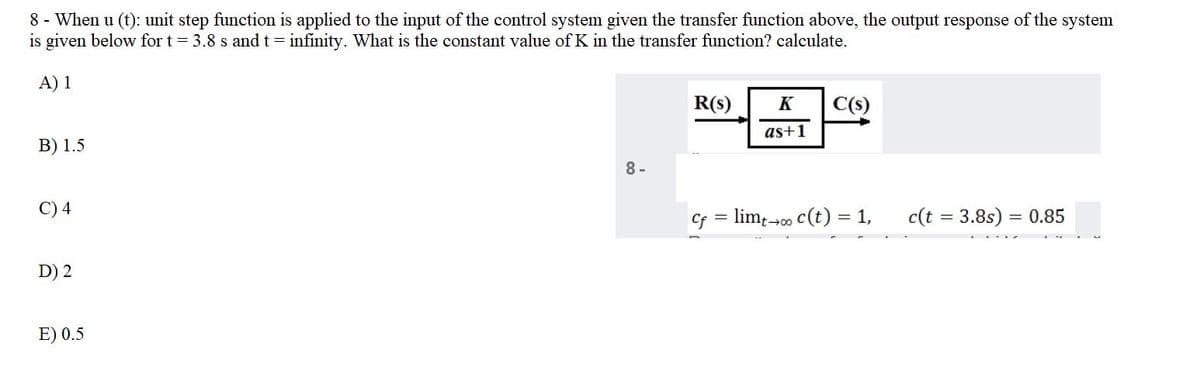8 - When u (t): unit step function is applied to the input of the control system given the transfer function above, the output response of the system
is given below for t 3.8 s and t= infinity. What is the constant value of K in the transfer function? calculate.
A) 1
R(s)
K
C(s)
as+1
В) 1.5
8 -
C) 4
Cf
= lim;-00 c(t) = 1,
c(t = 3.8s) = 0.85
D) 2
E) 0.5
