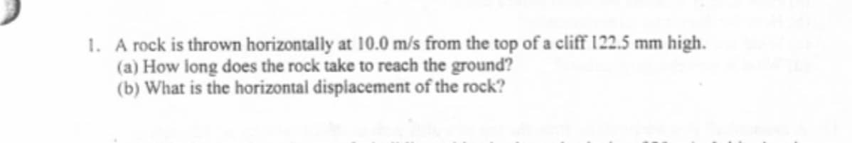 1. A rock is thrown horizontally at 10.0 m/s from the top of a cliff 122.5 mm high.
(a) How long does the rock take to reach the ground?
(b) What is the horizontal dispiacement of the rock?
