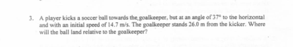 3. A player kicks a soccer ball towards the goalkeeper, but at an angie of 37° to the horizontal
and with an initial speed of 14.7 m/s. The goalkeeper stands 26.0 m from the kicker. Where
will the ball land relative to the goalkeeper?
