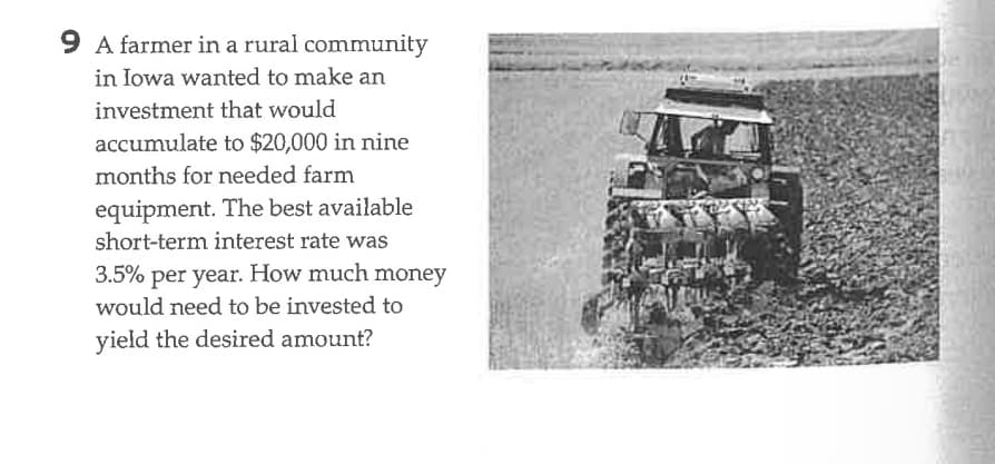 9 A farmer in a rural community
in Iowa wanted to make an
investment that would
accumulate to $20,000 in nine
months for needed farm
equipment. The best available
short-term interest rate was
3.5% per year. How much money
would need to be invested to
yield the desired amount?