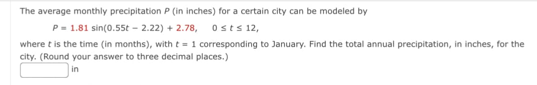 The average monthly precipitation P (in inches) for a certain city can be modeled by
P = 1.81 sin(0.55t 2.22) +2.78, 0 ≤ t ≤ 12,
where t is the time (in months), with t = 1 corresponding to January. Find the total annual precipitation, in inches, for the
city. (Round your answer to three decimal places.)
in