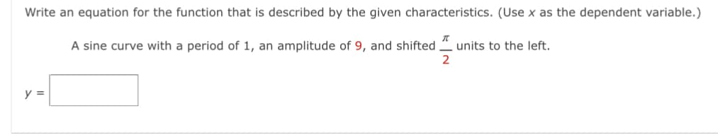 Write an equation for the function that is described by the given characteristics. (Use x as the dependent variable.)
A sine curve with a period of 1, an amplitude of 9, and shifted ,
units to the left.
2
y =
