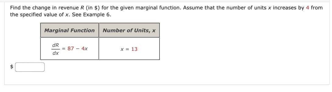 Find the change in revenue R (in $) for the given marginal function. Assume that the number of units x increases by 4 from
the specified value of x. See Example 6.
Marginal Function
Number of Units, x
dR
= 87 - 4x
dx
X = 13
$
