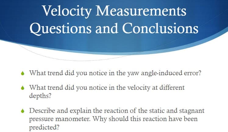 Velocity Measurements
Questions and Conclusions
• What trend did you notice in the yaw angle-induced error?
• What trend did you notice in the velocity at different
depths?
Describe and explain the reaction of the static and stagnant
pressure manometer. Why should this reaction have been
predicted?
