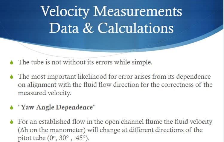 Velocity Measurements
Data & Calculations
• The tube is not without its errors while simple.
• The most important likelihood for error arises from its dependence
on alignment with the fluid flow direction for the correctness of the
measured velocity.
"Yaw Angle Dependence"
• For an established flow in the open channel flume the fluid velocity
(Ah on the manometer) will change at different directions of the
pitot tube (0°, 30°, 45°).