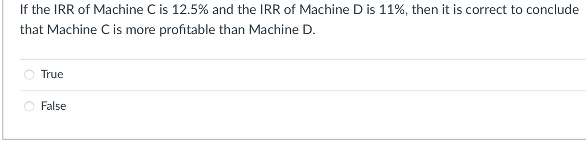 If the IRR of Machine C is 12.5% and the IRR of Machine D is 11%, then it is correct to conclude
that Machine C is more profitable than Machine D.
True
False