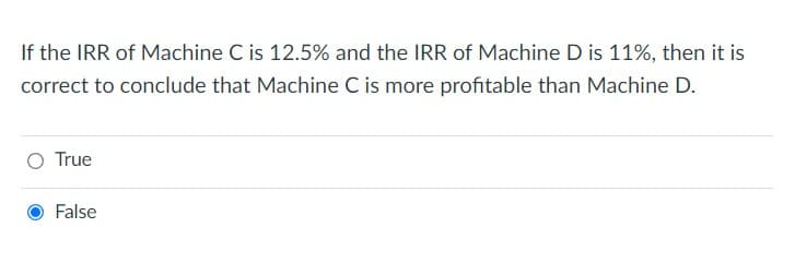 If the IRR of Machine C is 12.5% and the IRR of Machine D is 11%, then it is
correct to conclude that Machine C is more profitable than Machine D.
True
False