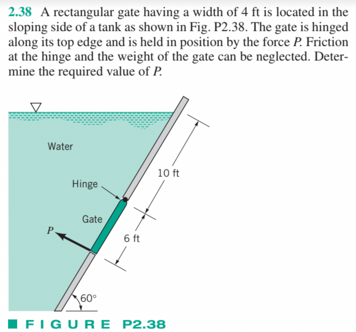 2.38 A rectangular gate having a width of 4 ft is located in the
sloping side of a tank as shown in Fig. P2.38. The gate is hinged
along its top edge and is held in position by the force P. Friction
at the hinge and the weight of the gate can be neglected. Deter-
mine the required value of P.
Water
P
Hinge
Gate
60°
6 ft
10 ft
FIGURE P2.38