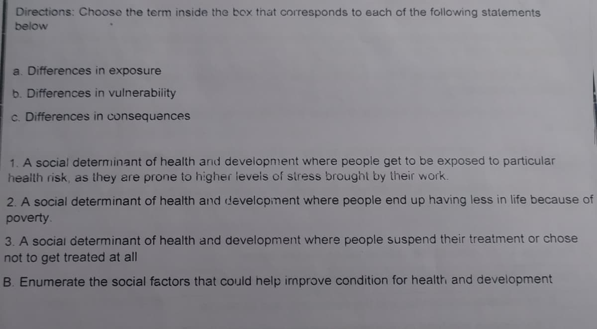 Directions: Choose the term inside the box that corresponds to each of the following statements
below
a. Differences in exposure
b. Differences in vulnerability
c. Differences in consequences
1. A social determinant of health and development where people get to be exposed to particular
health risk, as they are prone to higher levels of stress brought by their work.
2. A social determinant of health and development where people end up having less in life because of
poverty.
3. A social determinant of health and development where people suspend their treatment or chose
not to get treated at all
B. Enumerate the social factors that could help irnprove condition for health and development
