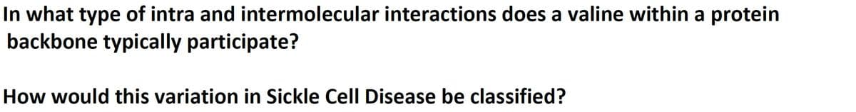 In what type of intra and intermolecular interactions does a valine within a protein
backbone typically participate?
How would this variation in Sickle Cell Disease be classified?
