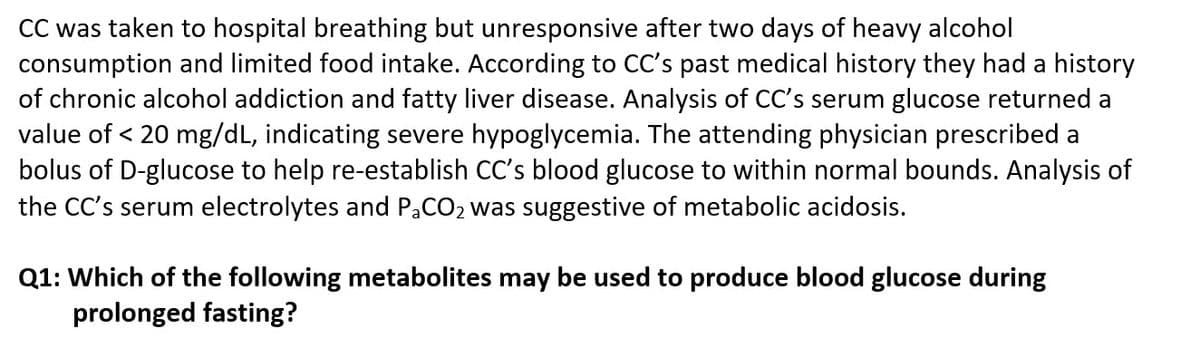 CC was taken to hospital breathing but unresponsive after two days of heavy alcohol
consumption and limited food intake. According to CC's past medical history they had a history
of chronic alcohol addiction and fatty liver disease. Analysis of CC's serum glucose returned a
value of < 20 mg/dL, indicating severe hypoglycemia. The attending physician prescribed a
bolus of D-glucose to help re-establish CC's blood glucose to within normal bounds. Analysis of
the CC's serum electrolytes and PaCO2 was suggestive of metabolic acidosis.
Q1: Which of the following metabolites may be used to produce blood glucose during
prolonged fasting?
