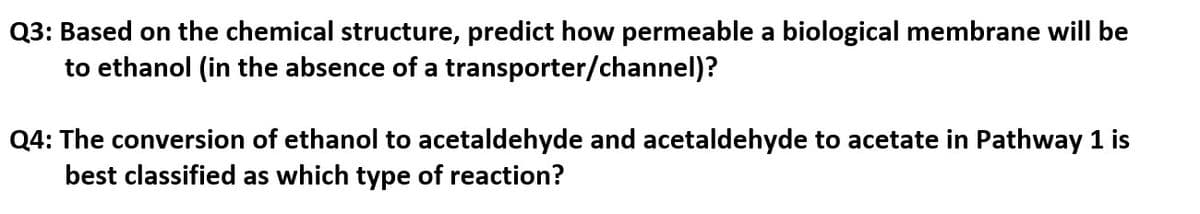 Q3: Based on the chemical structure, predict how permeable a biological membrane will be
to ethanol (in the absence of a transporter/channel)?
Q4: The conversion of ethanol to acetaldehyde and acetaldehyde to acetate in Pathway 1 is
best classified as which type of reaction?
