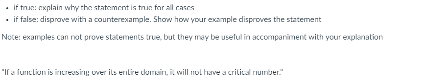 if true: explain why the statement is true for all cases
• if false: disprove with a counterexample. Show how your example disproves the statement
Note: examples can not prove statements true, but they may be useful in accompaniment with your explanation
"If a function is increasing over its entire domain, it will not have a critical number."
