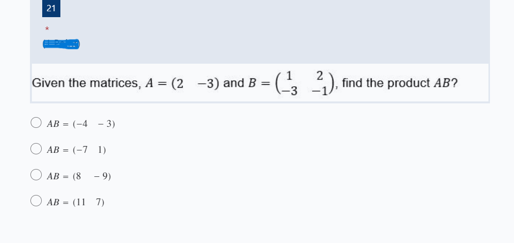 21
-( ).
Given the matrices, A = (2 -3) and B = (2
find the product AB?
AB = (-4 - 3)
AB = (-7 1)
АВ 3 (8
- 9)
AB = (11 7)
