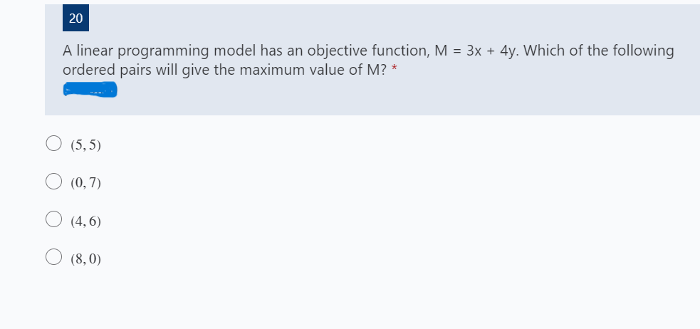 20
A linear programming model has an objective function, M = 3x + 4y. Which of the following
ordered pairs will give the maximum value of M? *
(5, 5)
(0, 7)
(4, 6)
(8, 0)
